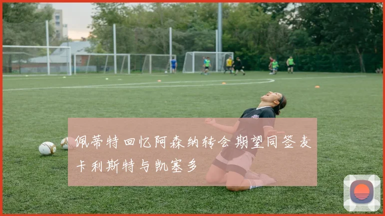 佩蒂特回忆阿森纳转会期望同签麦卡利斯特与凯塞多