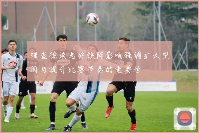 理查德谈老将缺阵影响强调扩大空间与提升比赛节奏的重要性