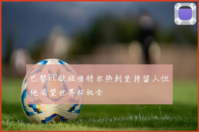 巴黎FC欲租借特尔热刺坚持留人但他渴望世界杯机会