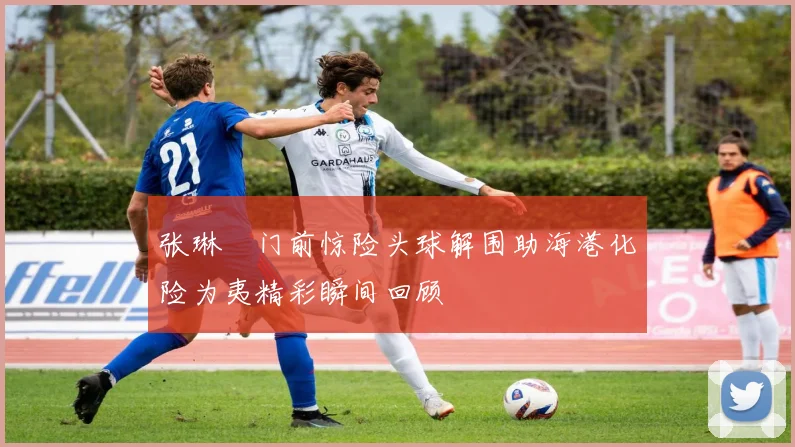 张琳芃门前惊险头球解围助海港化险为夷精彩瞬间回顾