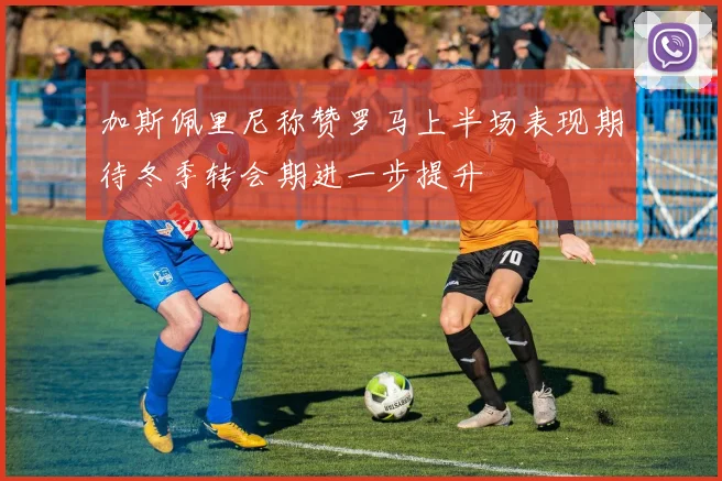 加斯佩里尼称赞罗马上半场表现期待冬季转会期进一步提升