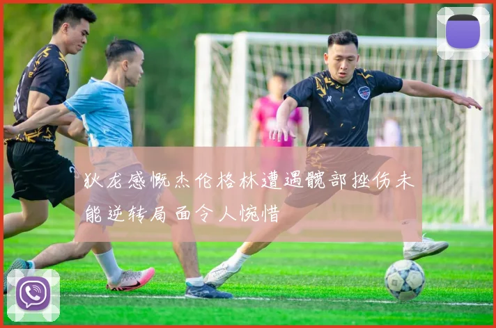 狄龙感慨杰伦格林遭遇髋部挫伤未能逆转局面令人惋惜