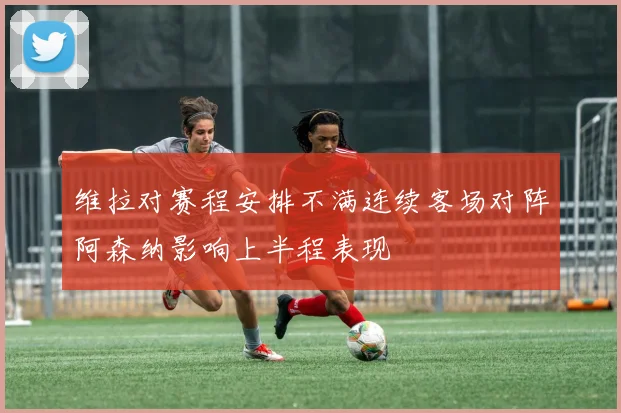 维拉对赛程安排不满连续客场对阵阿森纳影响上半程表现