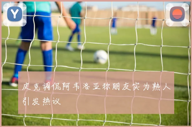 皮克调侃阿韦洛亚称朋友实为熟人引发热议