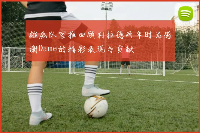 雄鹿队官推回顾利拉德两年时光感谢Dame的精彩表现与贡献